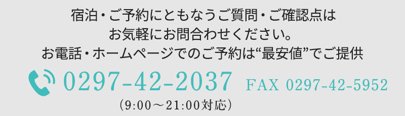 宿泊・ご予約にともなうご質問・ご確認点はお気軽にお問合わせください。お電話・ホームページでのご予約は“最安値”でご提供 TEL：0297-42-2037　FAX：0297-42-5952